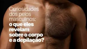 Curiosidades dos pelos masculinos: o que eles revelam sobre o corpo e a depilação